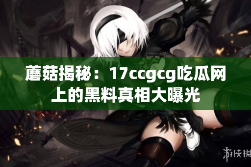 蘑菇揭秘：17ccgcg吃瓜网上的黑料真相大曝光