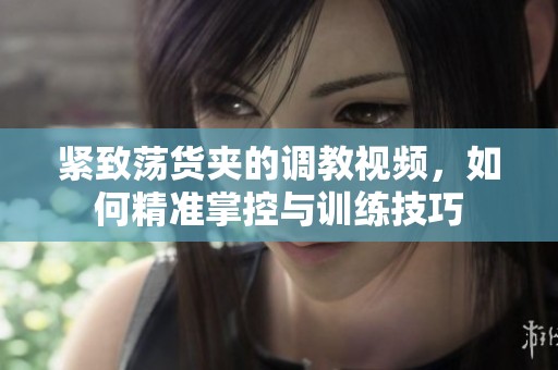 紧致荡货夹的调教视频，如何精准掌控与训练技巧