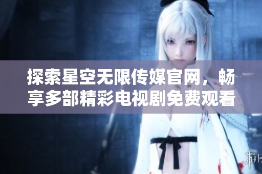 探索星空无限传媒官网，畅享多部精彩电视剧免费观看
