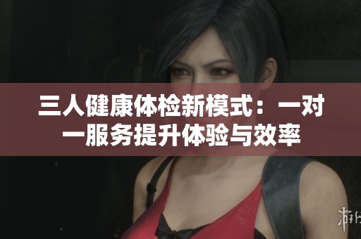 三人健康体检新模式：一对一服务提升体验与效率