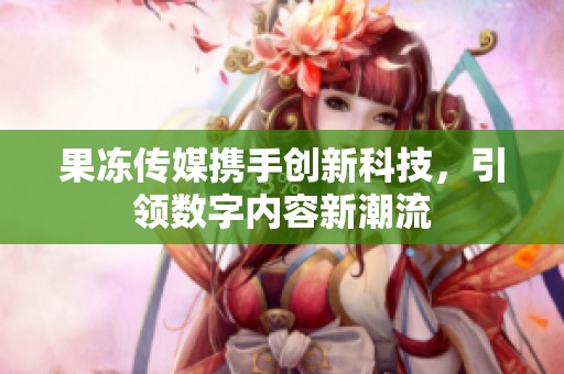 果冻传媒携手创新科技，引领数字内容新潮流