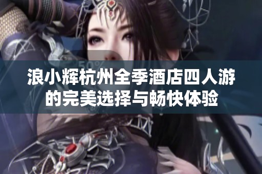 浪小辉杭州全季酒店四人游的完美选择与畅快体验