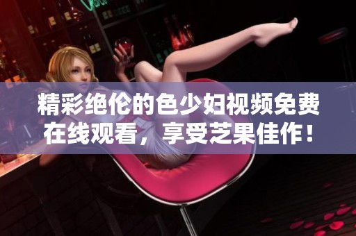 精彩绝伦的色少妇视频免费在线观看，享受芝果佳作！