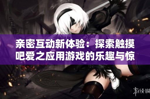 亲密互动新体验：探索触摸吧爱之应用游戏的乐趣与惊喜