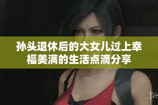 孙头退休后的大女儿过上幸福美满的生活点滴分享