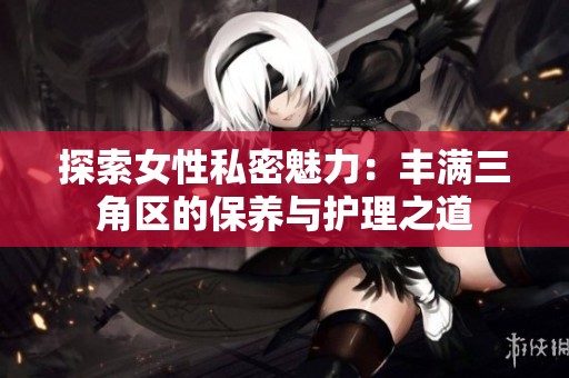 探索女性私密魅力：丰满三角区的保养与护理之道