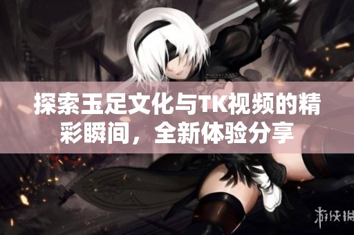 探索玉足文化与TK视频的精彩瞬间，全新体验分享
