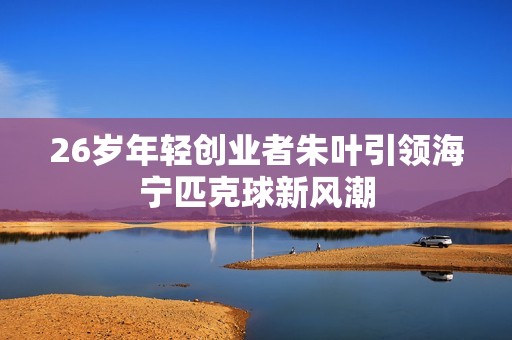 26岁年轻创业者朱叶引领海宁匹克球新风潮