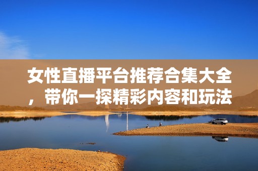 女性直播平台推荐合集大全，带你一探精彩内容和玩法