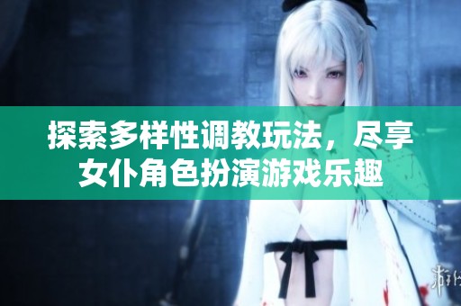 探索多样性调教玩法，尽享女仆角色扮演游戏乐趣