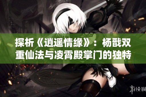 探析《逍遥情缘》：杨戬双重仙法与凌霄殿掌门的独特实力