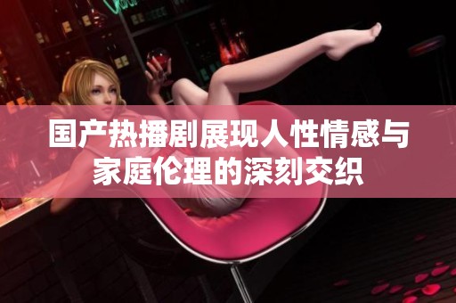 国产热播剧展现人性情感与家庭伦理的深刻交织