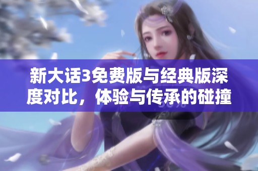 新大话3免费版与经典版深度对比，体验与传承的碰撞解析