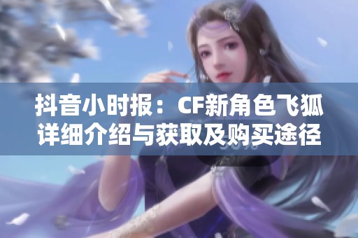 抖音小时报：CF新角色飞狐详细介绍与获取及购买途径分享