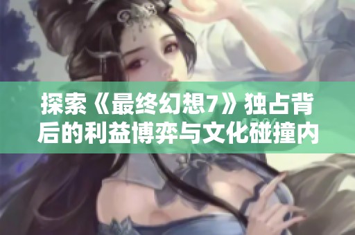 探索《最终幻想7》独占背后的利益博弈与文化碰撞内幕