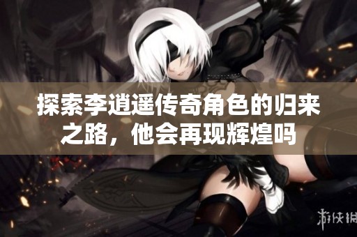 探索李逍遥传奇角色的归来之路，他会再现辉煌吗