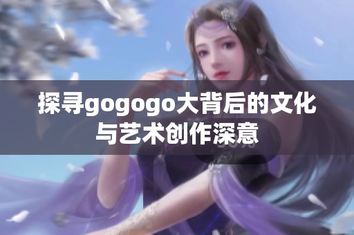 探寻gogogo大背后的文化与艺术创作深意