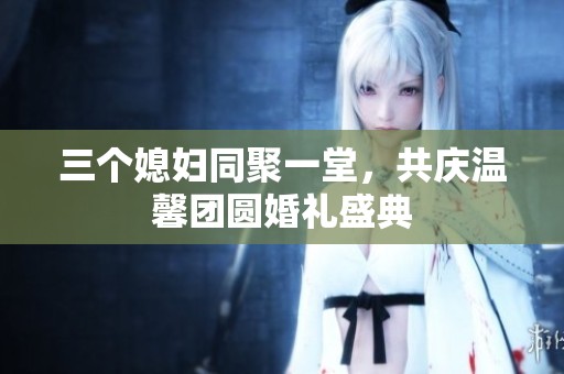 三个媳妇同聚一堂，共庆温馨团圆婚礼盛典