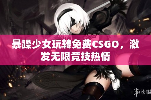 暴躁少女玩转免费CSGO，激发无限竞技热情