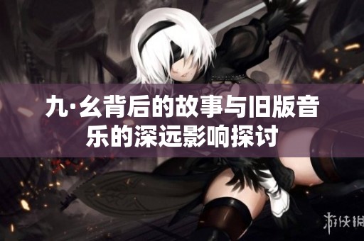 九·幺背后的故事与旧版音乐的深远影响探讨