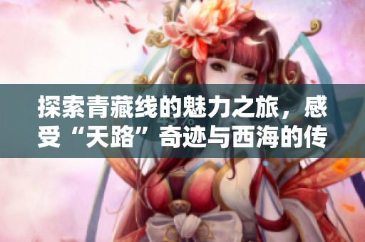 探索青藏线的魅力之旅，感受“天路”奇迹与西海的传说