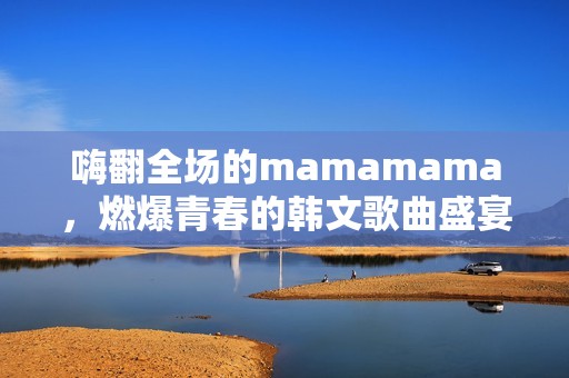 嗨翻全场的mamamama，燃爆青春的韩文歌曲盛宴