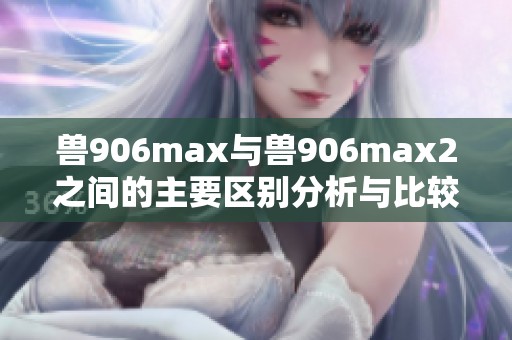 兽906max与兽906max2之间的主要区别分析与比较