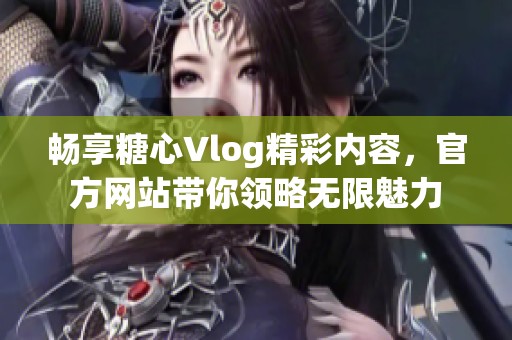 畅享糖心Vlog精彩内容，官方网站带你领略无限魅力