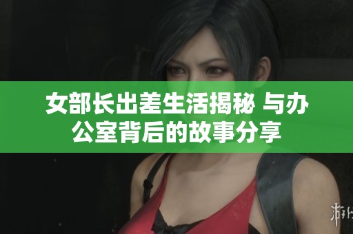 女部长出差生活揭秘 与办公室背后的故事分享