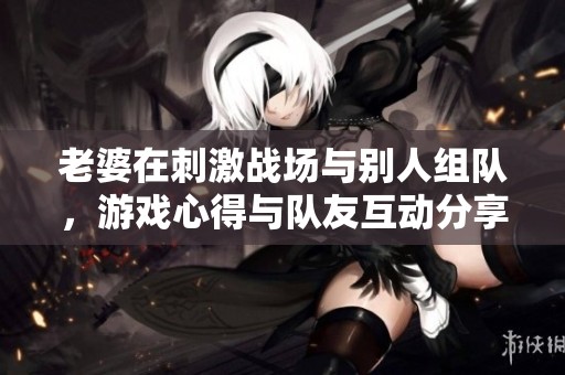 老婆在刺激战场与别人组队，游戏心得与队友互动分享