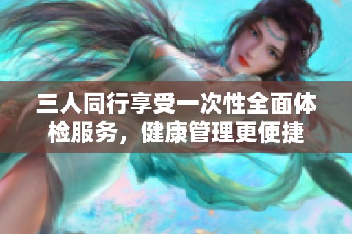 三人同行享受一次性全面体检服务，健康管理更便捷