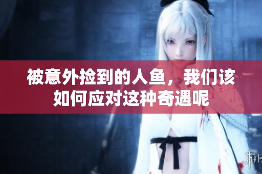 被意外捡到的人鱼，我们该如何应对这种奇遇呢