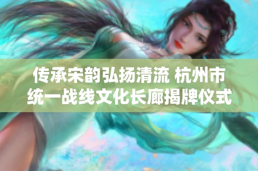 传承宋韵弘扬清流 杭州市统一战线文化长廊揭牌仪式圆满举办