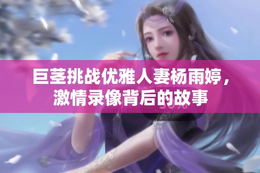 巨茎挑战优雅人妻杨雨婷，激情录像背后的故事