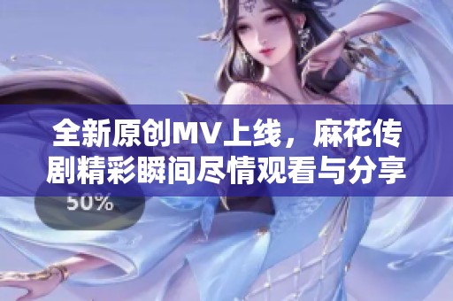 全新原创MV上线，麻花传剧精彩瞬间尽情观看与分享
