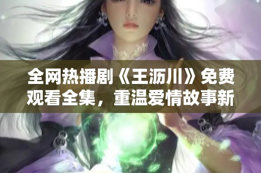 全网热播剧《王沥川》免费观看全集，重温爱情故事新体验
