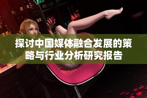 探讨中国媒体融合发展的策略与行业分析研究报告