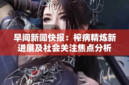 早间新闻快报：榨病精炼新进展及社会关注焦点分析