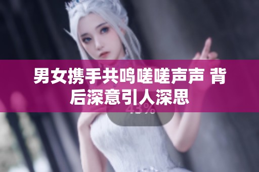 男女携手共鸣嗟嗟声声 背后深意引人深思