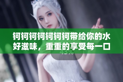 钶钶钶钶钶钶钶带给你的水好滋味，重重的享受每一口