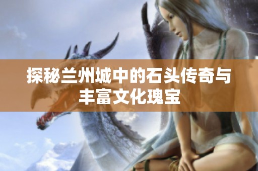 探秘兰州城中的石头传奇与丰富文化瑰宝