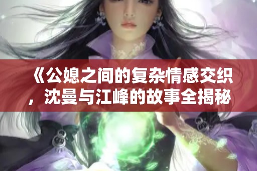 《公媳之间的复杂情感交织，沈曼与江峰的故事全揭秘》