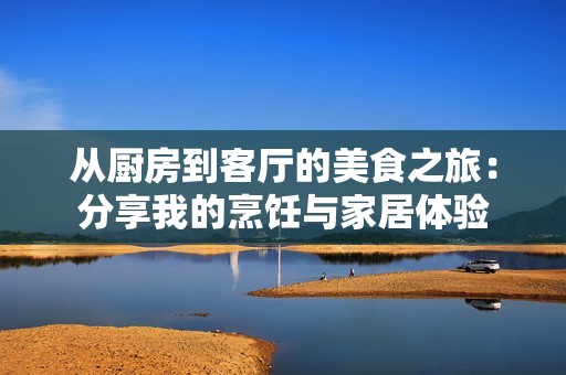 从厨房到客厅的美食之旅：分享我的烹饪与家居体验