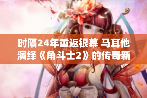 时隔24年重返银幕 马耳他演绎《角斗士2》的传奇新篇