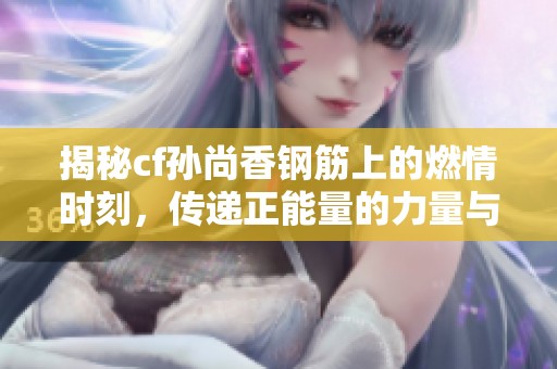 揭秘cf孙尚香钢筋上的燃情时刻，传递正能量的力量与魅力