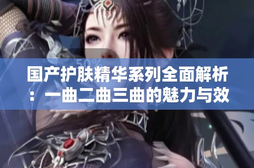 国产护肤精华系列全面解析：一曲二曲三曲的魅力与效果