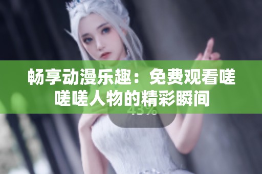畅享动漫乐趣：免费观看嗟嗟嗟人物的精彩瞬间