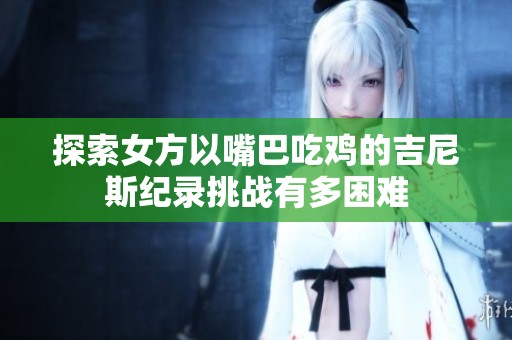 探索女方以嘴巴吃鸡的吉尼斯纪录挑战有多困难