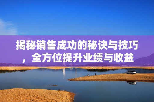 揭秘销售成功的秘诀与技巧，全方位提升业绩与收益