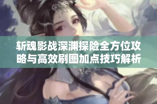 斩魂影战深渊探险全方位攻略与高效刷图加点技巧解析